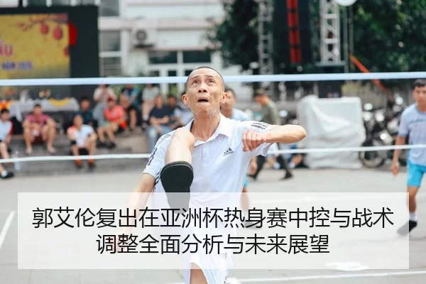郭艾伦复出在亚洲杯热身赛中控与战术调整全面分析与未来展望
